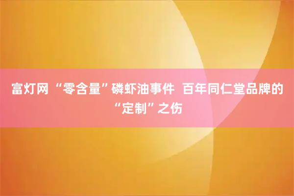 富灯网 “零含量”磷虾油事件  百年同仁堂品牌的“定制”之伤