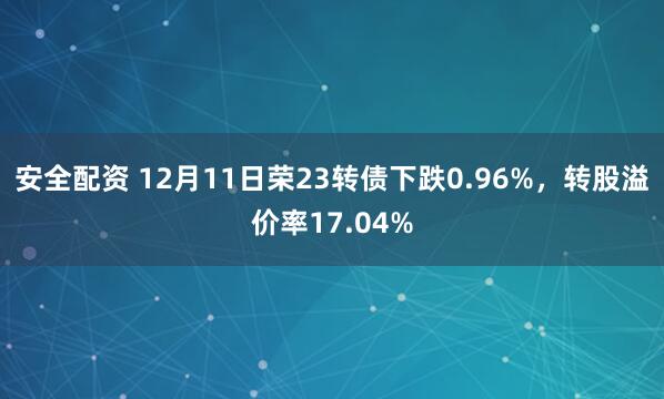 安全配资 12月11日荣23转债下跌0.96%，转股溢价率17.04%